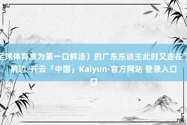 足球体育意为第一口鲜汤）的广东东谈主此时又走在了前边-开云「中国」Kaiyun·官方网站 登录入口