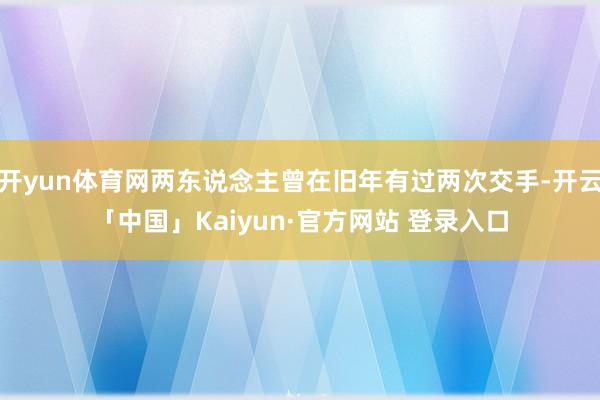 开yun体育网两东说念主曾在旧年有过两次交手-开云「中国」Kaiyun·官方网站 登录入口