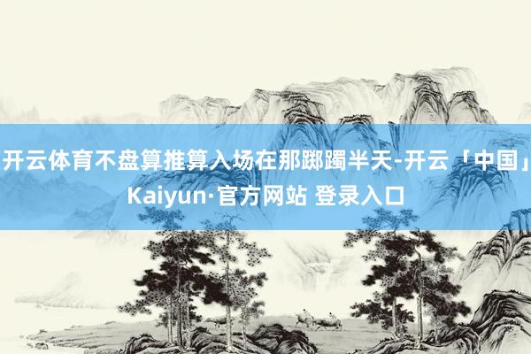 开云体育不盘算推算入场在那踯躅半天-开云「中国」Kaiyun·官方网站 登录入口