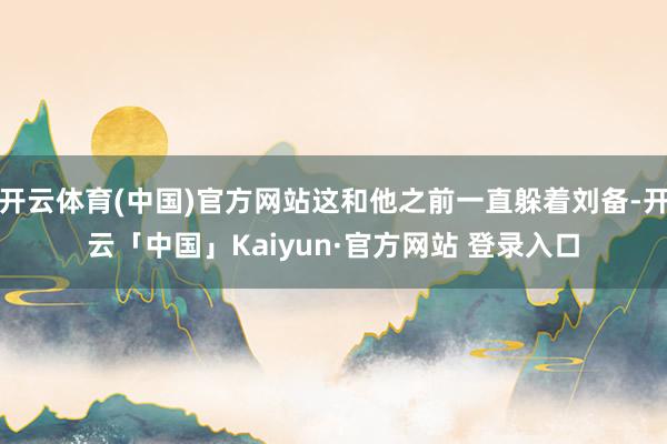 开云体育(中国)官方网站这和他之前一直躲着刘备-开云「中国」Kaiyun·官方网站 登录入口