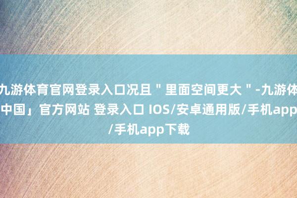 九游体育官网登录入口况且＂里面空间更大＂-九游体育「中国」官