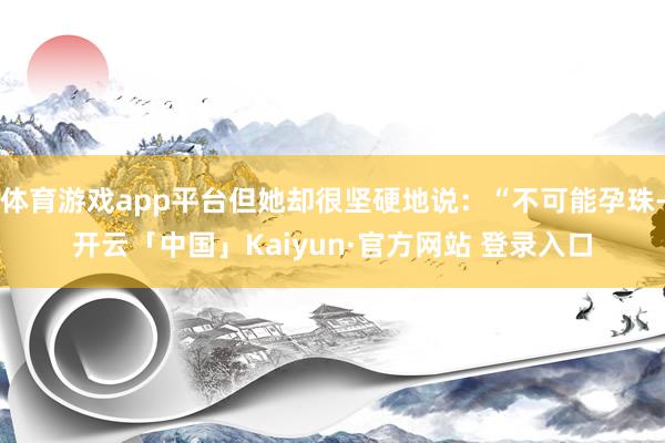 体育游戏app平台但她却很坚硬地说：“不可能孕珠-开云「中国」Kaiyun·官方网站 登录入口