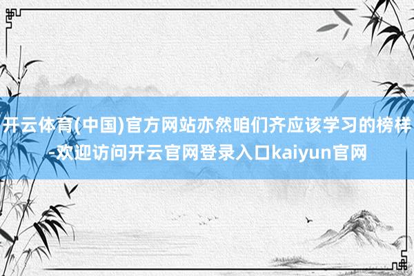 开云体育(中国)官方网站亦然咱们齐应该学习的榜样-欢迎访问开