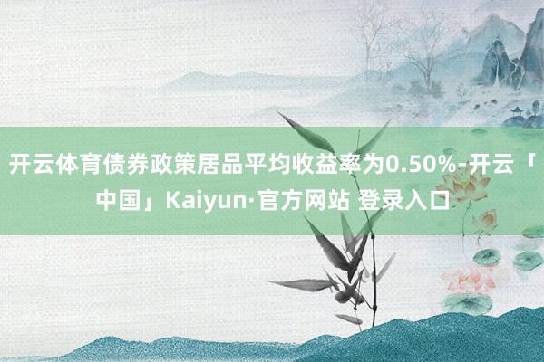 开云体育债券政策居品平均收益率为0.50%-开云「中国」Kaiyun·官方网站 登录入口