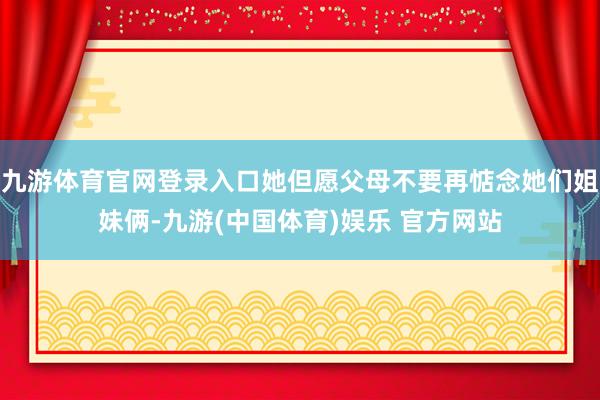 九游体育官网登录入口她但愿父母不要再惦念她们姐妹俩-九游(中